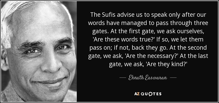 The Sufis advise us to speak only after our words have managed to pass through three gates. At the first gate, we ask ourselves, 'Are these words true?' If so, we let them pass on; if not, back they go. At the second gate, we ask, 'Are the necessary?' At the last gate, we ask, 'Are they kind?' - Eknath Easwaran