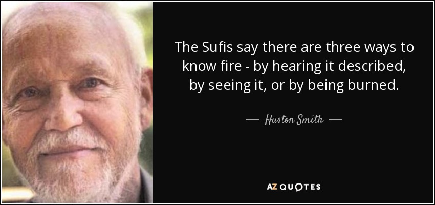 The Sufis say there are three ways to know fire - by hearing it described, by seeing it, or by being burned. - Huston Smith