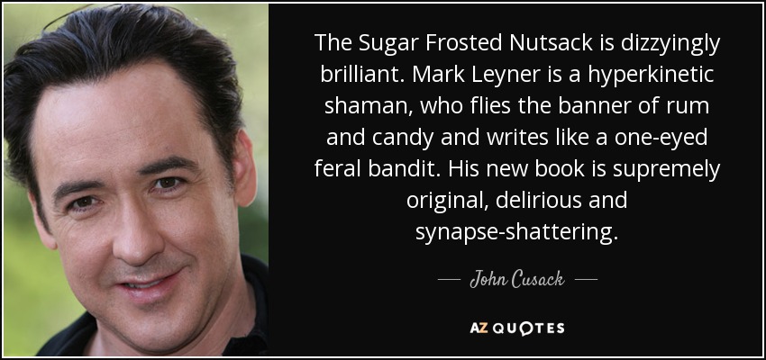 The Sugar Frosted Nutsack is dizzyingly brilliant. Mark Leyner is a hyperkinetic shaman, who flies the banner of rum and candy and writes like a one-eyed feral bandit. His new book is supremely original, delirious and synapse-shattering. - John Cusack