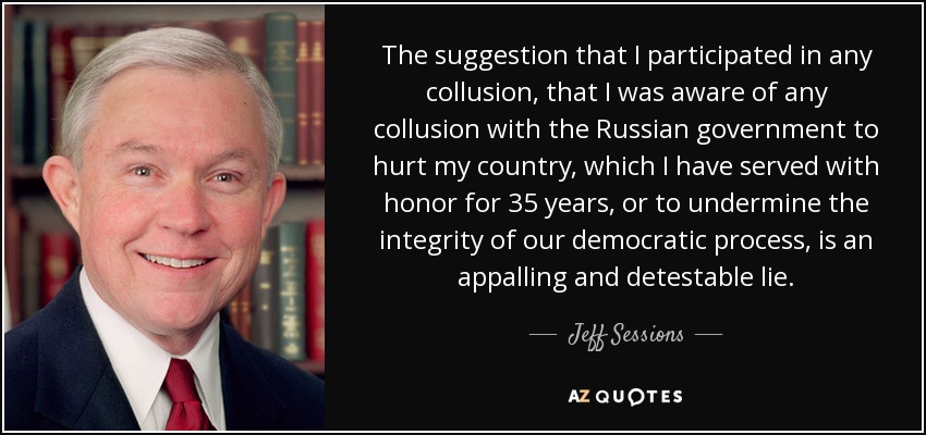 The suggestion that I participated in any collusion, that I was aware of any collusion with the Russian government to hurt my country, which I have served with honor for 35 years, or to undermine the integrity of our democratic process, is an appalling and detestable lie. - Jeff Sessions