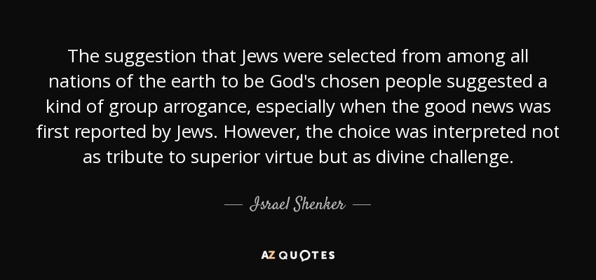 The suggestion that Jews were selected from among all nations of the earth to be God's chosen people suggested a kind of group arrogance, especially when the good news was first reported by Jews. However, the choice was interpreted not as tribute to superior virtue but as divine challenge. - Israel Shenker