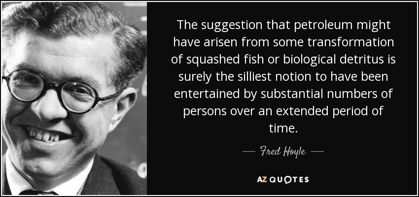 The suggestion that petroleum might have arisen from some transformation of squashed fish or biological detritus is surely the silliest notion to have been entertained by substantial numbers of persons over an extended period of time. - Fred Hoyle