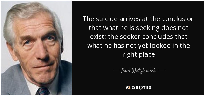 The suicide arrives at the conclusion that what he is seeking does not exist; the seeker concludes that what he has not yet looked in the right place - Paul Watzlawick