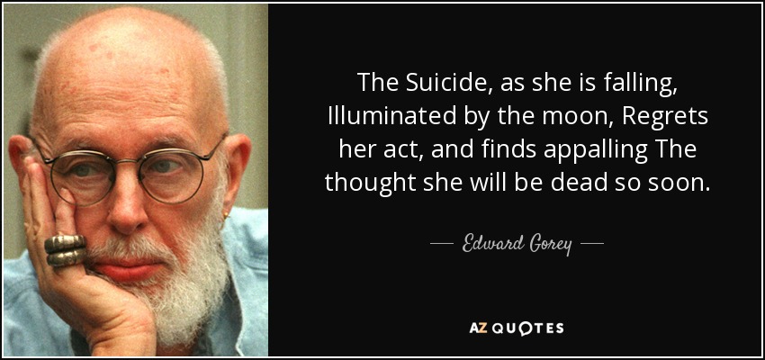 The Suicide, as she is falling, Illuminated by the moon, Regrets her act, and finds appalling The thought she will be dead so soon. - Edward Gorey