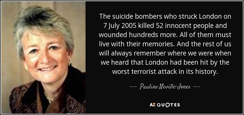 The suicide bombers who struck London on 7 July 2005 killed 52 innocent people and wounded hundreds more. All of them must live with their memories. And the rest of us will always remember where we were when we heard that London had been hit by the worst terrorist attack in its history. - Pauline Neville-Jones, Baroness Neville-Jones