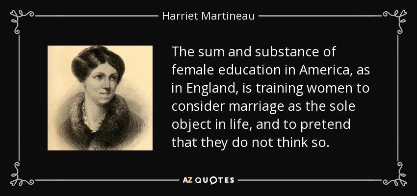 The sum and substance of female education in America, as in England, is training women to consider marriage as the sole object in life, and to pretend that they do not think so. - Harriet Martineau