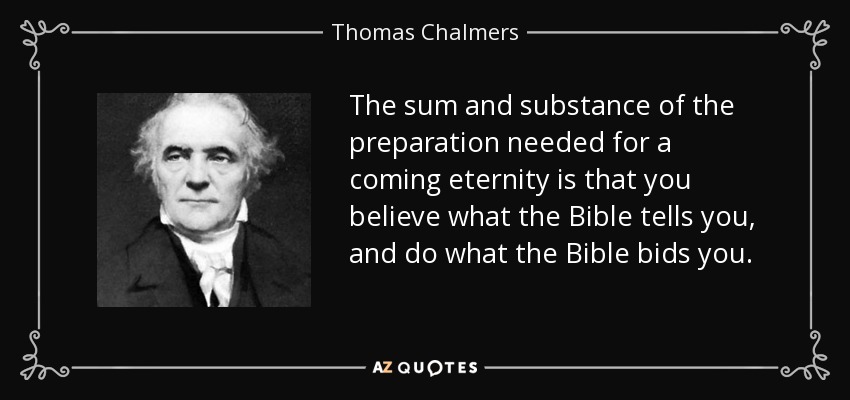 The sum and substance of the preparation needed for a coming eternity is that you believe what the Bible tells you, and do what the Bible bids you. - Thomas Chalmers