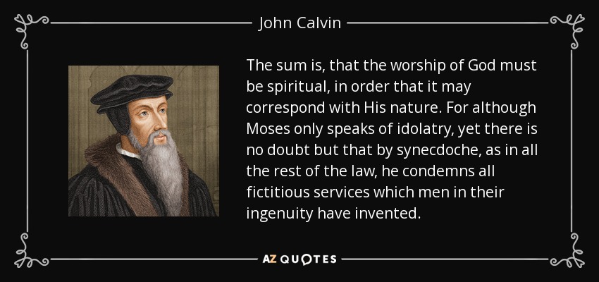 The sum is, that the worship of God must be spiritual, in order that it may correspond with His nature. For although Moses only speaks of idolatry, yet there is no doubt but that by synecdoche, as in all the rest of the law, he condemns all fictitious services which men in their ingenuity have invented. - John Calvin