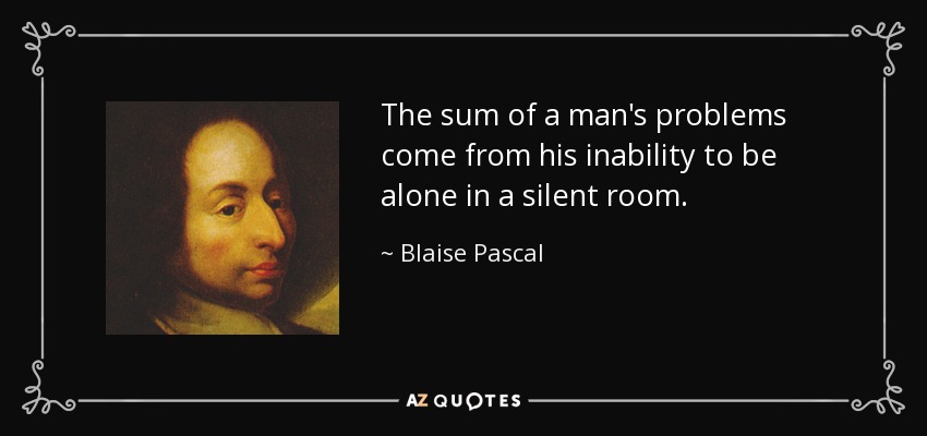 The sum of a man's problems come from his inability to be alone in a silent room. - Blaise Pascal