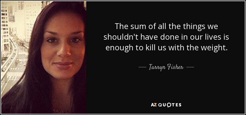 The sum of all the things we shouldn't have done in our lives is enough to kill us with the weight. - Tarryn Fisher