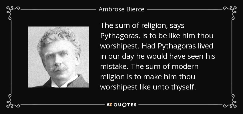 The sum of religion, says Pythagoras, is to be like him thou worshipest. Had Pythagoras lived in our day he would have seen his mistake. The sum of modern religion is to make him thou worshipest like unto thyself. - Ambrose Bierce