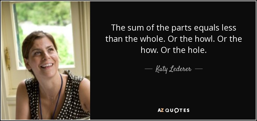 The sum of the parts equals less than the whole. Or the howl. Or the how. Or the hole. - Katy Lederer