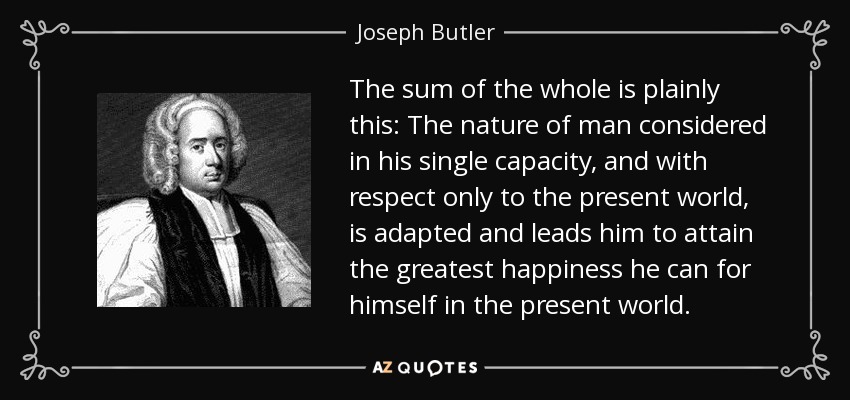 The sum of the whole is plainly this: The nature of man considered in his single capacity, and with respect only to the present world, is adapted and leads him to attain the greatest happiness he can for himself in the present world. - Joseph Butler