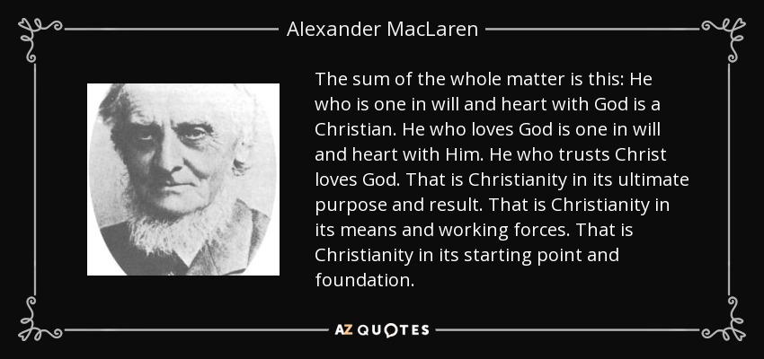 The sum of the whole matter is this: He who is one in will and heart with God is a Christian. He who loves God is one in will and heart with Him. He who trusts Christ loves God. That is Christianity in its ultimate purpose and result. That is Christianity in its means and working forces. That is Christianity in its starting point and foundation. - Alexander MacLaren