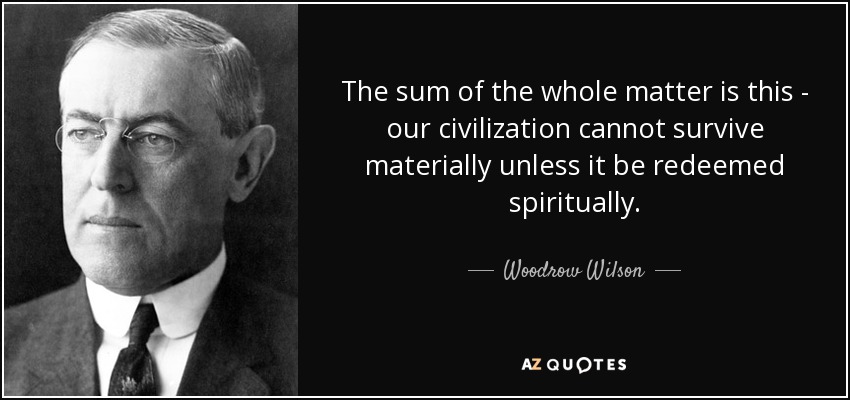 The sum of the whole matter is this - our civilization cannot survive materially unless it be redeemed spiritually. - Woodrow Wilson