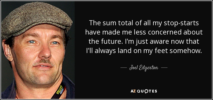 The sum total of all my stop-starts have made me less concerned about the future. I'm just aware now that I'll always land on my feet somehow. - Joel Edgerton