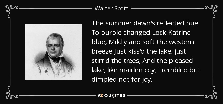 The summer dawn's reflected hue To purple changed Lock Katrine blue, Mildly and soft the western breeze Just kiss'd the lake, just stirr'd the trees, And the pleased lake, like maiden coy, Trembled but dimpled not for joy. - Walter Scott