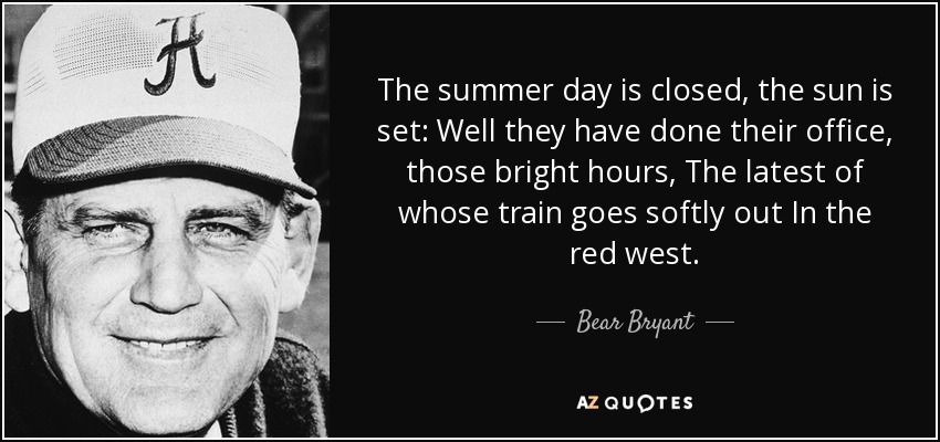 The summer day is closed, the sun is set: Well they have done their office, those bright hours, The latest of whose train goes softly out In the red west. - Bear Bryant