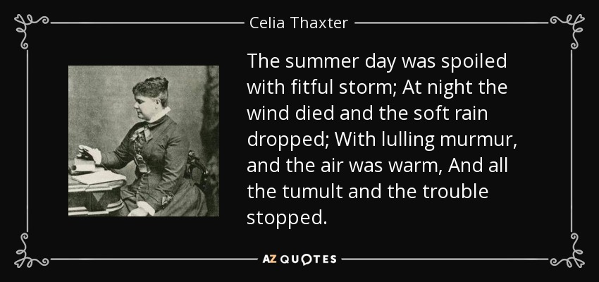 The summer day was spoiled with fitful storm; At night the wind died and the soft rain dropped; With lulling murmur, and the air was warm, And all the tumult and the trouble stopped. - Celia Thaxter