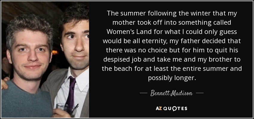 The summer following the winter that my mother took off into something called Women's Land for what I could only guess would be all eternity, my father decided that there was no choice but for him to quit his despised job and take me and my brother to the beach for at least the entire summer and possibly longer. - Bennett Madison