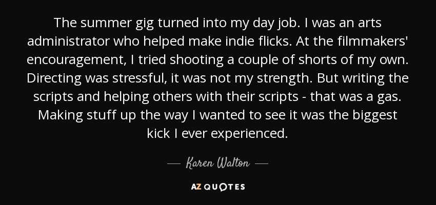 The summer gig turned into my day job. I was an arts administrator who helped make indie flicks. At the filmmakers' encouragement, I tried shooting a couple of shorts of my own. Directing was stressful, it was not my strength. But writing the scripts and helping others with their scripts - that was a gas. Making stuff up the way I wanted to see it was the biggest kick I ever experienced. - Karen Walton