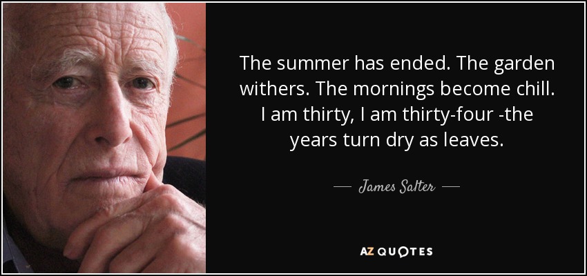 The summer has ended. The garden withers. The mornings become chill. I am thirty, I am thirty-four -the years turn dry as leaves. - James Salter