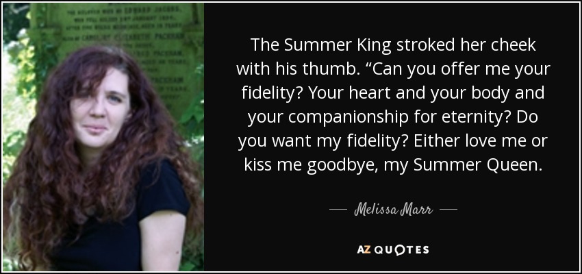 The Summer King stroked her cheek with his thumb. “Can you offer me your fidelity? Your heart and your body and your companionship for eternity? Do you want my fidelity? Either love me or kiss me goodbye, my Summer Queen. - Melissa Marr