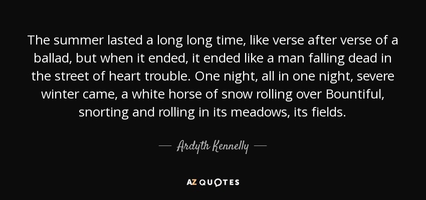 The summer lasted a long long time, like verse after verse of a ballad, but when it ended, it ended like a man falling dead in the street of heart trouble. One night, all in one night, severe winter came, a white horse of snow rolling over Bountiful, snorting and rolling in its meadows, its fields. - Ardyth Kennelly