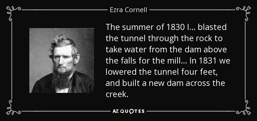 The summer of 1830 I... blasted the tunnel through the rock to take water from the dam above the falls for the mill... In 1831 we lowered the tunnel four feet, and built a new dam across the creek. - Ezra Cornell