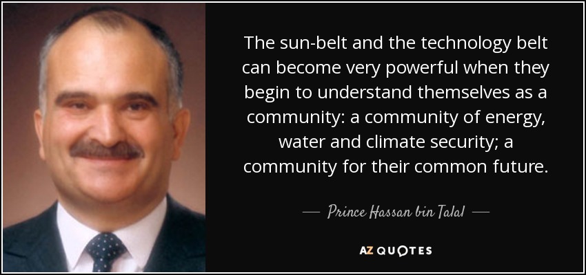 The sun-belt and the technology belt can become very powerful when they begin to understand themselves as a community: a community of energy, water and climate security; a community for their common future. - Prince Hassan bin Talal