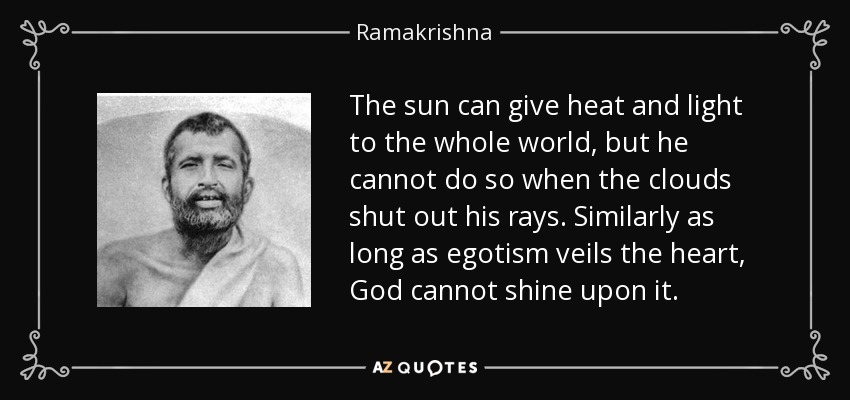 The sun can give heat and light to the whole world, but he cannot do so when the clouds shut out his rays. Similarly as long as egotism veils the heart, God cannot shine upon it. - Ramakrishna