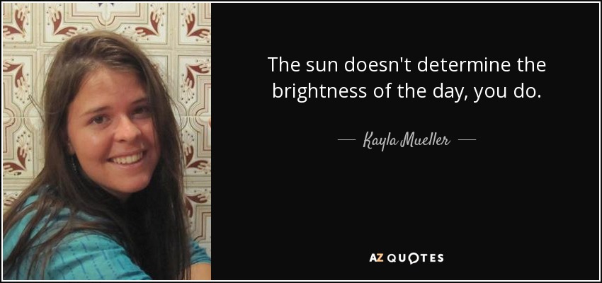 The sun doesn't determine the brightness of the day, you do. - Kayla Mueller