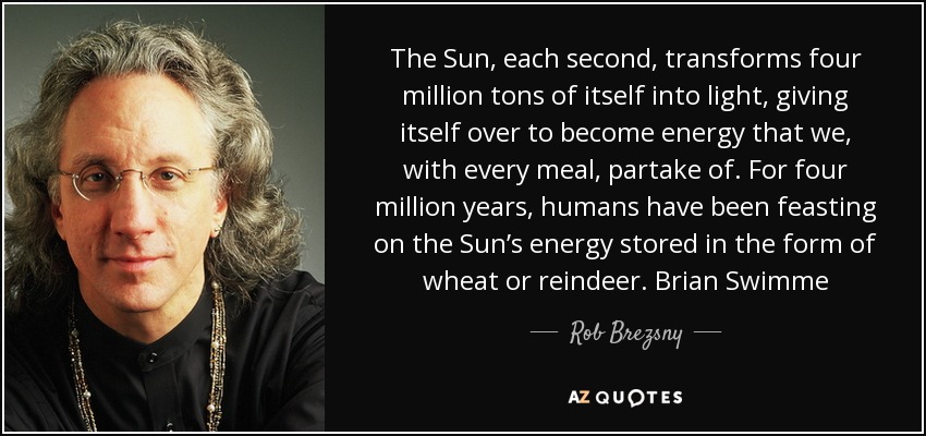 The Sun, each second, transforms four million tons of itself into light, giving itself over to become energy that we, with every meal, partake of. For four million years, humans have been feasting on the Sun’s energy stored in the form of wheat or reindeer. Brian Swimme - Rob Brezsny