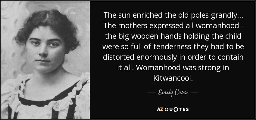 The sun enriched the old poles grandly... The mothers expressed all womanhood - the big wooden hands holding the child were so full of tenderness they had to be distorted enormously in order to contain it all. Womanhood was strong in Kitwancool. - Emily Carr