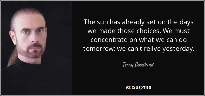 The sun has already set on the days we made those choices. We must concentrate on what we can do tomorrow; we can't relive yesterday. - Terry Goodkind