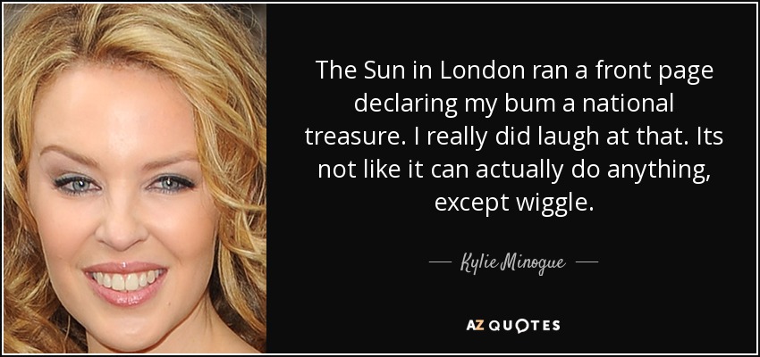 The Sun in London ran a front page declaring my bum a national treasure. I really did laugh at that. Its not like it can actually do anything, except wiggle. - Kylie Minogue