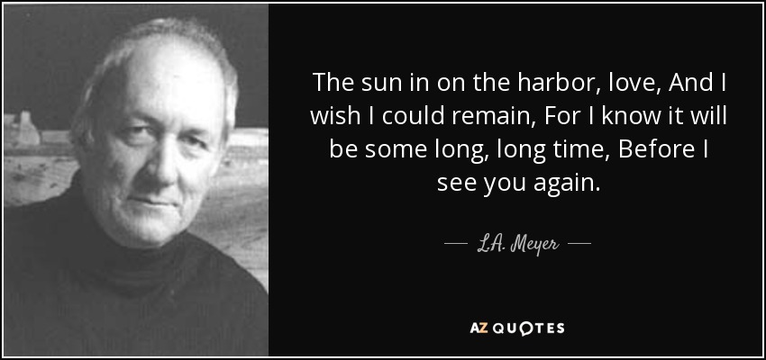 The sun in on the harbor, love, And I wish I could remain, For I know it will be some long, long time, Before I see you again. - L.A. Meyer