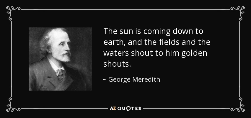 The sun is coming down to earth, and the fields and the waters shout to him golden shouts. - George Meredith