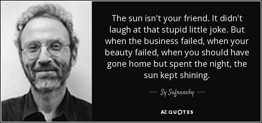 The sun isn't your friend. It didn't laugh at that stupid little joke. But when the business failed, when your beauty failed, when you should have gone home but spent the night, the sun kept shining. - Sy Safransky