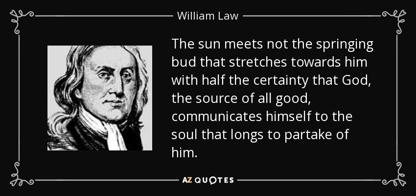The sun meets not the springing bud that stretches towards him with half the certainty that God, the source of all good, communicates himself to the soul that longs to partake of him. - William Law