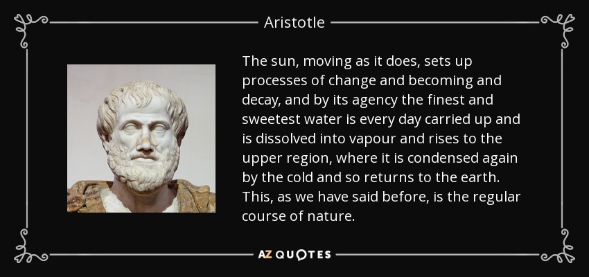 The sun, moving as it does, sets up processes of change and becoming and decay, and by its agency the finest and sweetest water is every day carried up and is dissolved into vapour and rises to the upper region, where it is condensed again by the cold and so returns to the earth. This, as we have said before, is the regular course of nature. - Aristotle