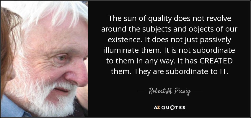 The sun of quality does not revolve around the subjects and objects of our existence. It does not just passively illuminate them. It is not subordinate to them in any way. It has CREATED them. They are subordinate to IT. - Robert M. Pirsig