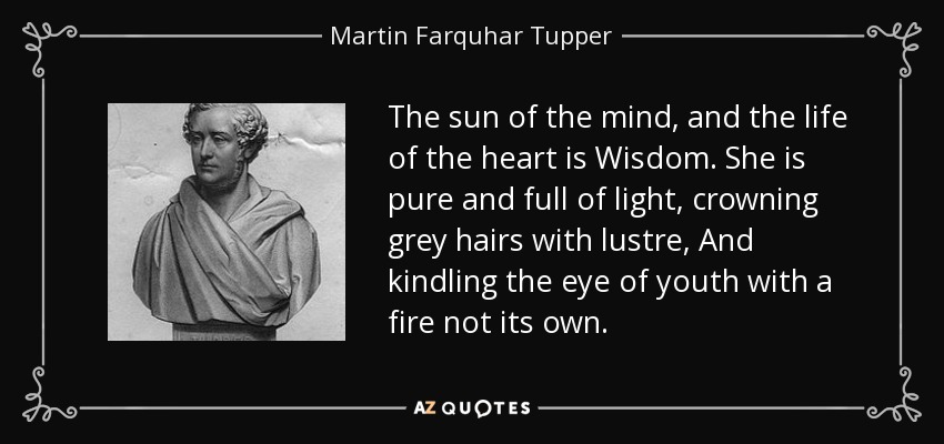 The sun of the mind, and the life of the heart is Wisdom. She is pure and full of light, crowning grey hairs with lustre, And kindling the eye of youth with a fire not its own. - Martin Farquhar Tupper