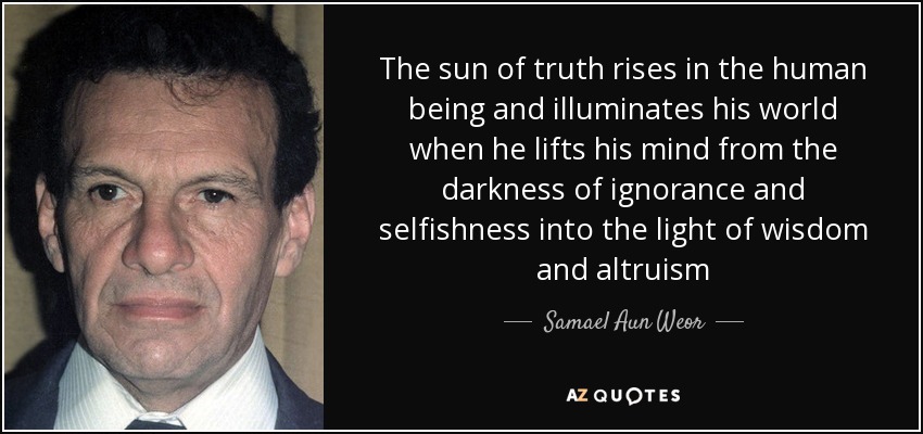 The sun of truth rises in the human being and illuminates his world when he lifts his mind from the darkness of ignorance and selfishness into the light of wisdom and altruism - Samael Aun Weor