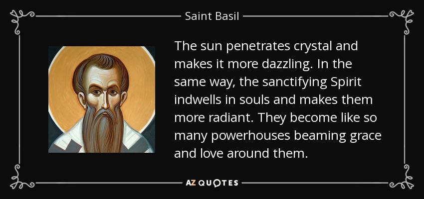 The sun penetrates crystal and makes it more dazzling. In the same way, the sanctifying Spirit indwells in souls and makes them more radiant. They become like so many powerhouses beaming grace and love around them. - Saint Basil