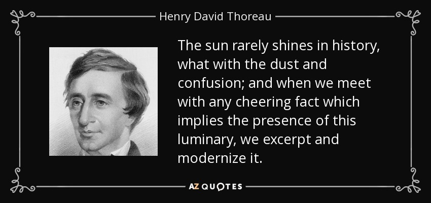 The sun rarely shines in history, what with the dust and confusion; and when we meet with any cheering fact which implies the presence of this luminary, we excerpt and modernize it. - Henry David Thoreau