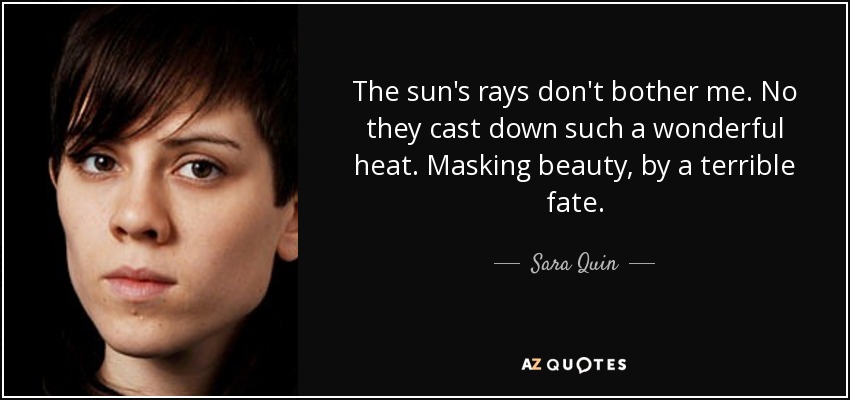 The sun's rays don't bother me. No they cast down such a wonderful heat. Masking beauty, by a terrible fate. - Sara Quin