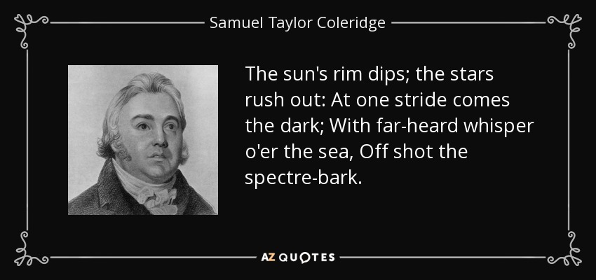 The sun's rim dips; the stars rush out: At one stride comes the dark; With far-heard whisper o'er the sea, Off shot the spectre-bark. - Samuel Taylor Coleridge
