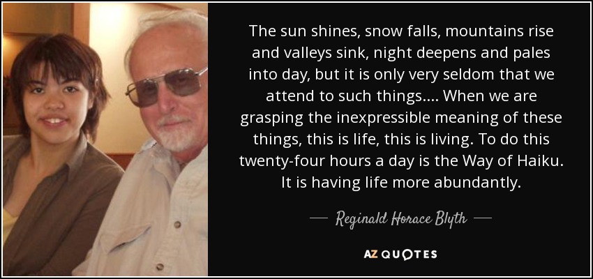 The sun shines, snow falls, mountains rise and valleys sink, night deepens and pales into day, but it is only very seldom that we attend to such things. . . . When we are grasping the inexpressible meaning of these things, this is life, this is living. To do this twenty-four hours a day is the Way of Haiku. It is having life more abundantly. - Reginald Horace Blyth