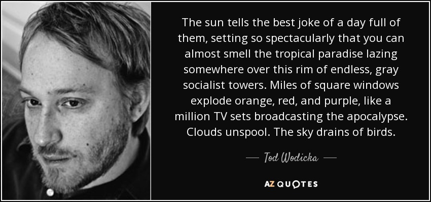 The sun tells the best joke of a day full of them, setting so spectacularly that you can almost smell the tropical paradise lazing somewhere over this rim of endless, gray socialist towers. Miles of square windows explode orange, red, and purple, like a million TV sets broadcasting the apocalypse. Clouds unspool. The sky drains of birds. - Tod Wodicka